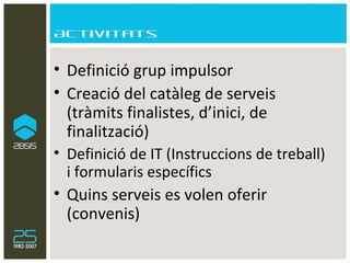 Activitats Definició grup impulsor Creació del catàleg de serveis (tràmits finalistes, d’inici, de finalització) Definició de IT (Instruccions de treball) i formularis específics Quins serveis es volen oferir (convenis) 