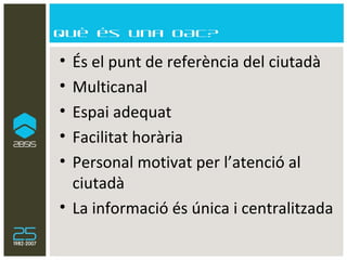 Què és una OAC? És el punt de referència del ciutadà Multicanal  Espai adequat Facilitat horària Personal motivat per l’atenció al ciutadà La informació és única i centralitzada 