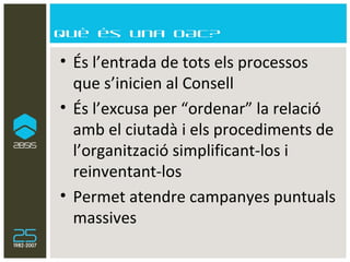 Què és una OAC? És l’entrada de tots els processos que s’inicien al Consell  És l’excusa per “ordenar” la relació amb el ciutadà i els procediments de l’organització simplificant-los i reinventant-los Permet atendre campanyes puntuals massives 