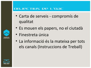 Objectius de l’OAC Carta de serveis - compromís de qualitat Es mouen els papers, no el ciutadà Finestreta única La informació és la mateixa per tots els canals (Instruccions de Treball) 