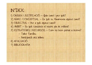 INDEX:INDEX:
1) ORIGEN I JUSTIFICACIÓ1) ORIGEN I JUSTIFICACIÓ –– Quin canvi i per què?Quin canvi i per què?
2) MARC CONCEPTUAL2) MARC CONCEPTUAL –– En què es fonamenta aquest canvi?En què es fonamenta aquest canvi?
3) OBJECTIUS3) OBJECTIUS –– Per a què aquest canvi?Per a què aquest canvi?
4) ÀMBIT4) ÀMBIT –– En què consisteix el nostre pla de millora?En què consisteix el nostre pla de millora?
5) ESTRATEGIES I RECURSOS5) ESTRATEGIES I RECURSOS –– Com ho hem portat a terme?Com ho hem portat a terme?
-- Taller FamíliesTaller Famílies-- Taller FamíliesTaller Famílies
-- Participació dels InfantsParticipació dels Infants
6)6) AVALUACIÓAVALUACIÓ
7) BIBLIOGRAFIA7) BIBLIOGRAFIA
 