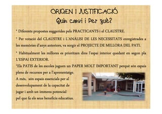 ORIGEN I JUSTIFICACIÓORIGEN I JUSTIFICACIÓ
Quin canvi i Per què?
**** DiferentsDiferentsDiferentsDiferents propostespropostespropostespropostes suggeridessuggeridessuggeridessuggerides pelspelspelspels PRACTICANTSPRACTICANTSPRACTICANTSPRACTICANTS iiii elelelel CLAUSTRECLAUSTRECLAUSTRECLAUSTRE....
**** PerPerPerPer votacióvotacióvotacióvotació deldeldeldel CLAUSTRECLAUSTRECLAUSTRECLAUSTRE iiii L’ANÀLISIL’ANÀLISIL’ANÀLISIL’ANÀLISI DEDEDEDE LESLESLESLES NECESSITATSNECESSITATSNECESSITATSNECESSITATS enregistradesenregistradesenregistradesenregistrades aaaa
lesleslesles memòriesmemòriesmemòriesmemòries d’anysd’anysd’anysd’anys anteriors,anteriors,anteriors,anteriors, vavavava sorgirsorgirsorgirsorgir elelelel PROJECTEPROJECTEPROJECTEPROJECTE DEDEDEDE MILLORAMILLORAMILLORAMILLORA DELDELDELDEL PATIPATIPATIPATI....
**** HabitualmentHabitualmentHabitualmentHabitualment lesleslesles milloresmilloresmilloresmillores eseseses prioritzenprioritzenprioritzenprioritzen dinsdinsdinsdins l’espail’espail’espail’espai interiorinteriorinteriorinterior quedantquedantquedantquedant enenenen segonsegonsegonsegon plaplaplapla
L’ESPAIL’ESPAIL’ESPAIL’ESPAI EXTERIOREXTERIOREXTERIOREXTERIOR....L’ESPAIL’ESPAIL’ESPAIL’ESPAI EXTERIOREXTERIOREXTERIOREXTERIOR....
*Els*Els*Els*Els PATISPATISPATISPATIS dededede lesleslesles escolesescolesescolesescoles juguenjuguenjuguenjuguen unununun PAPERPAPERPAPERPAPER MOLTMOLTMOLTMOLT IMPORTANTIMPORTANTIMPORTANTIMPORTANT perquèperquèperquèperquè sónsónsónsón espaisespaisespaisespais
plensplensplensplens dededede recursosrecursosrecursosrecursos perperperper aaaa l’aprenentatgel’aprenentatgel’aprenentatgel’aprenentatge....
AAAA més,més,més,més, sónsónsónsón espaisespaisespaisespais essencialsessencialsessencialsessencials perperperper alalalal
desenvolupamentdesenvolupamentdesenvolupamentdesenvolupament dededede lalalala capacitatcapacitatcapacitatcapacitat dededede
jugarjugarjugarjugar iiii ambambambamb unununun immensimmensimmensimmens potencialpotencialpotencialpotencial
pelpelpelpel quequequeque fafafafa elselselsels seusseusseusseus beneficisbeneficisbeneficisbeneficis educatiuseducatiuseducatiuseducatius....
 