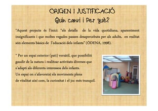 ORIGEN I JUSTIFICACIÓORIGEN I JUSTIFICACIÓ
Quin canvi i Per què?
*Aquest*Aquest*Aquest*Aquest projecteprojecteprojecteprojecte ésésésés l’inicil’inicil’inicil’inici:::: “els“els“els“els detallsdetallsdetallsdetalls dededede lalalala vidavidavidavida quotidiana,quotidiana,quotidiana,quotidiana, aparentmentaparentmentaparentmentaparentment
insignificantsinsignificantsinsignificantsinsignificants iiii quequequeque moltesmoltesmoltesmoltes vegadesvegadesvegadesvegades passenpassenpassenpassen desapercebutsdesapercebutsdesapercebutsdesapercebuts perperperper alsalsalsals adults,adults,adults,adults, enenenen realitatrealitatrealitatrealitat
sónsónsónsón elementselementselementselements bàsicsbàsicsbàsicsbàsics dededede l’educaciól’educaciól’educaciól’educació delsdelsdelsdels infants”infants”infants”infants” (ÒDENA,(ÒDENA,(ÒDENA,(ÒDENA, 1998199819981998))))....
**** PerPerPerPer unununun espaiespaiespaiespai exteriorexteriorexteriorexterior (pati)(pati)(pati)(pati) versàtil,versàtil,versàtil,versàtil, quequequeque possibilitipossibilitipossibilitipossibiliti**** PerPerPerPer unununun espaiespaiespaiespai exteriorexteriorexteriorexterior (pati)(pati)(pati)(pati) versàtil,versàtil,versàtil,versàtil, quequequeque possibilitipossibilitipossibilitipossibiliti
gaudirgaudirgaudirgaudir dededede lalalala naturanaturanaturanatura iiii realitzarrealitzarrealitzarrealitzar activitatsactivitatsactivitatsactivitats diversesdiversesdiversesdiverses quequequeque
s’adaptis’adaptis’adaptis’adapti alsalsalsals diferentsdiferentsdiferentsdiferents interessosinteressosinteressosinteressos delsdelsdelsdels infantsinfantsinfantsinfants....
UnUnUnUn espaiespaiespaiespai onononon s’afavoreixis’afavoreixis’afavoreixis’afavoreixi elselselsels movimentsmovimentsmovimentsmoviments plensplensplensplens
dededede vitalitatvitalitatvitalitatvitalitat aixíaixíaixíaixí com,com,com,com, lalalala curiositatcuriositatcuriositatcuriositat iiii elelelel jocjocjocjoc mésmésmésmés tranquiltranquiltranquiltranquil....
 