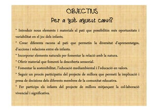 OBJECTIUSOBJECTIUS
Per a què aquest canvi?
**** IntroduirIntroduirIntroduirIntroduir nousnousnousnous elementselementselementselements iiii materialsmaterialsmaterialsmaterials alalalal patipatipatipati quequequeque possibilitinpossibilitinpossibilitinpossibilitin mésmésmésmés oportunitatsoportunitatsoportunitatsoportunitats iiii
variabilitatvariabilitatvariabilitatvariabilitat enenenen elelelel jocjocjocjoc delsdelsdelsdels infantsinfantsinfantsinfants....
**** CrearCrearCrearCrear diferentsdiferentsdiferentsdiferents raconsraconsraconsracons alalalal patipatipatipati quequequeque permetinpermetinpermetinpermetin lalalala diversitatdiversitatdiversitatdiversitat d’aprenentatges,d’aprenentatges,d’aprenentatges,d’aprenentatges,
d’accionsd’accionsd’accionsd’accions iiii relacionsrelacionsrelacionsrelacions entreentreentreentre elselselsels infantsinfantsinfantsinfants....
**** IncorporarIncorporarIncorporarIncorporar elementselementselementselements naturalsnaturalsnaturalsnaturals perperperper fomentarfomentarfomentarfomentar lalalala relaciórelaciórelaciórelació ambambambamb lalalala naturanaturanaturanatura....**** IncorporarIncorporarIncorporarIncorporar elementselementselementselements naturalsnaturalsnaturalsnaturals perperperper fomentarfomentarfomentarfomentar lalalala relaciórelaciórelaciórelació ambambambamb lalalala naturanaturanaturanatura....
**** OferirOferirOferirOferir materialmaterialmaterialmaterial quequequeque fomentifomentifomentifomenti lalalala descobertadescobertadescobertadescoberta sensorialsensorialsensorialsensorial....
**** FomentarFomentarFomentarFomentar lalalala sostenibilitat,sostenibilitat,sostenibilitat,sostenibilitat, l’educaciól’educaciól’educaciól’educació mediambientalmediambientalmediambientalmediambiental iiii l’educaciól’educaciól’educaciól’educació enenenen valorsvalorsvalorsvalors....
**** SeguirSeguirSeguirSeguir unununun procésprocésprocésprocés participatiuparticipatiuparticipatiuparticipatiu deldeldeldel projecteprojecteprojecteprojecte dededede milloramilloramilloramillora quequequeque permetipermetipermetipermeti lalalala implicacióimplicacióimplicacióimplicació iiii
presapresapresapresa dededede decisionsdecisionsdecisionsdecisions delsdelsdelsdels diferentsdiferentsdiferentsdiferents membresmembresmembresmembres dededede lalalala comunitatcomunitatcomunitatcomunitat educativaeducativaeducativaeducativa....
**** FerFerFerFer partícipspartícipspartícipspartícips elselselsels infantsinfantsinfantsinfants deldeldeldel projecteprojecteprojecteprojecte dededede milloramilloramilloramillora mitjançantmitjançantmitjançantmitjançant lalalala colMlaboraciócolMlaboraciócolMlaboraciócolMlaboració
vivencialvivencialvivencialvivencial iiii significativasignificativasignificativasignificativa....
 