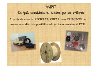 ÀMBITÀMBIT
En què consisteix el nostre pla de millora?
AAAA partirpartirpartirpartir dededede materialmaterialmaterialmaterial RECICLAT,RECICLAT,RECICLAT,RECICLAT, CREARCREARCREARCREAR nousnousnousnous ELEMENTSELEMENTSELEMENTSELEMENTS perperperper
proporcionarproporcionarproporcionarproporcionar diferentsdiferentsdiferentsdiferents possibilitatspossibilitatspossibilitatspossibilitats dededede jocjocjocjoc iiii aprenentatgesaprenentatgesaprenentatgesaprenentatges alalalal PATIPATIPATIPATI....
 