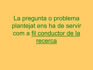 La pregunta o problema
plantejat ens ha de servir
com a fil conductor de la
recerca
 