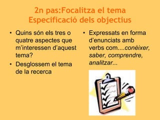 2n pas:Focalitza el tema
Especificació dels objectius
• Quins són els tres o
quatre aspectes que
m’interessen d’aquest
tema?
• Desglossem el tema
de la recerca
• Expressats en forma
d’enunciats amb
verbs com....conèixer,
saber, comprendre,
analitzar...
 