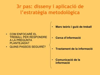 3r pas: disseny i aplicació de
l’estratègia metodològica
• COM ENFOCARÉ EL
TREBALL PER RESPONDRE
A LA PREGUNTA
PLANTEJADA?
• QUINS PASSOS SEGUIRÉ?
• Marc teòric i guió de treball
• Cerca d’informació
• Tractament de la informació
• Comunicació de la
informació
 