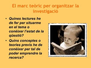 El marc teòric per organitzar la
investigació
• Quines lectures he
de fer per situarme
en el tema o
conèixer l’estat de la
qüestió?
• Quins conceptes o
teories previs he de
conèixer per tal de
poder emprendre la
recerca?
 