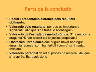 Parts de la conclusió
• Recull i presentació sintètica dels resultats
obtinguts.
• Valoració dels resultats: per què és important o
significatiu allò que s’ha trobat o aconseguit?
• Valoració de l’estratègia metodològica: S’ha respòs la
pregunta?S’han assolit els objectius proposats?
• Obstacles i problemes que puguin haver aparegut
durant la recerca, com han influït i com s’han intentat
resoldre.
• Valoració personal de tot el procés de recerca i del què
s’ha après. Extrapolacions
 