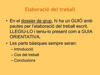 Elaboració del treball
• En el dossier de grup, hi ha un GUIÓ amb
pautes per l’elaboració del treball escrit.
LLEGIU-LO i teniu-lo present com a GUIA
ORIENTATIVA.
• Les parts bàsiques sempre seran:
– Introducció
– Cos del treball
– Conclusions
 
