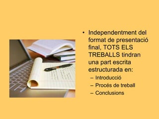 • Independentment del
format de presentació
final, TOTS ELS
TREBALLS tindran
una part escrita
estructurada en:
– Introducció
– Procés de treball
– Conclusions
 