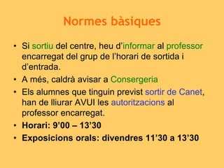 Normes bàsiques
• Si sortiu del centre, heu d’informar al professor
encarregat del grup de l’horari de sortida i
d’entrada.
• A més, caldrà avisar a Consergeria
• Els alumnes que tinguin previst sortir de Canet,
han de lliurar AVUI les autoritzacions al
professor encarregat.
• Horari: 9’00 – 13’30
• Exposicions orals: divendres 11’30 a 13’30
 