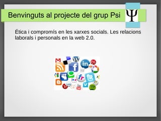Benvinguts al projecte del grup Psi 
Ética i compromís en les xarxes socials. Les relacions 
laborals i personals en la web 2.0. 
 