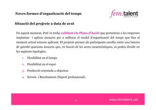 Noves formes d’organització del temps

Situació del projecte a data de avui

En aquest moment, PwC es troba validant els Plans d’Acció que permetran a les empreses
implantar i aplicar mesures per a millorar el model d’organització del temps que fins al
moment actual estaven aplicant. El projecte permet als participants escollir entre una bateria
de gairebé quaranta mesures que, en funció de les seves característiques, es poden dividir en
les següents tipologies:

    1. Flexibilitat en el temps

    2. Flexibilitat en el espai

    3. Producció orientada a objectius

    4. Serveis i Recolzament (Suport professional).




                                            19
 