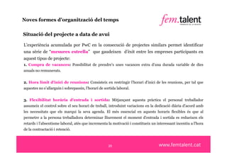 Noves formes d’organització del temps

Situació del projecte a data de avui

L’experiència acumulada por PwC en la consecució de projectes similars permet identificar
una sèrie de “mesures estrella” que gaudeixen d’èxit entre les empreses participants en
aquest tipus de projecte:
1. Compra de vacances: Possibilitat de prendre’s unes vacances extra d’una durada variable de dies
anuals no remunerats.


2. Hora límit d'inici de reunions: Consisteix en restringir l’horari d’inici de les reunions, per tal que
aquestes no s’allarguin i sobrepassin, l’horari de sortida laboral.


3. Flexibilitat horària d'entrada i sortida: Mitjançant aquesta pràctica el personal treballador
assumeix el control sobre el seu horari de treball, introduint variacions en la dedicació diària d’acord amb
les necessitats que els marqui la seva agenda. El més essencial en aquests horaris flexibles és que al
permetre a la persona treballadora determinar lliurement el moment d'entrada i sortida es redueixen els
retards i l’absentisme laboral, atès que incrementa la motivació i constitueix un interessant incentiu a l'hora
de la contractació i retenció.



                                                     20
 