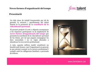 Noves formes d’organització del temps

Presentació

Un dels eixos de treball fonamentals per tal de
garantir la retenció i aprofitament del talent
femení és la promoció de la conciliació de la
vida laboral i personal.
El present projecte té com a objectiu acompanyar
a les empreses participants en la implantació de
noves formes d’organització del temps que
permetin la conciliació de la vida laboral i personal
de les dones, per tal que puguin compaginar les
dues necessitats i no es vegin abocades a
abandonar la seva carrera professional.
A més, aquesta millora també constitueix un
benefici pels homes, i per l'organització en general,
ja que permet avançar en la carrera professional i
complir amb les obligacions familiars o personals
de tothom.




                                                  3
 