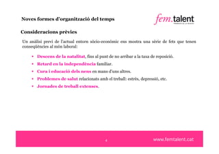 Noves formes d’organització del temps

Consideracions prèvies

Un anàlisi previ de l’actual entorn sòcio-econòmic ens mostra una sèrie de fets que tenen
conseqüències al món laboral:

     Descens de la natalitat, fins al punt de no arribar a la taxa de reposició.
     Retard en la independència familiar.
     Cura i educació dels nens en mans d’uns altres.
     Problemes de salut relacionats amb el treball: estrès, depressió, etc.
     Jornades de treball extenses.




                                            4
 