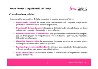 Noves formes d’organització del temps

Consideracions prèvies

Les conseqüències negatives de l’allargament de la jornada són, entre d’altres:
     Insatisfacció laboral: les dones estan descontentes amb l’empresa perquè no els
      permet dur a terme les seves necessitats personals.
     Disminució del rendiment: l’allargament de les jornades laborals fa que les dones
      estiguin més cansades i disminueixi el seu rendiment.
     Elevació de les taxes d’absentisme: atès que l’empresa no ofereix flexibilitat per a
      que les dones puguin fer compatibles la seva vida laboral i personal, el personal ha
      d’absentar-se més sovint.
     Plantilles desmotivades: la sensació que l’empresa no cuida les persones genera
      dinàmiques de desmotivació de tota la plantilla.
     Pèrdua de persones qualificades: les persones més qualificades decideixen deixar
      el lloc de treball per anar a empreses més atractives.
     Baixa productivitat: el cansament afecta a la productivitat de les persones, fent que
      aquesta disminueixi.



                                              5
 