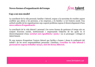 Noves formes d’organització del temps

Cap a un nou model

La conciliació de la vida personal, familiar i laboral, respon a la necessitat de resoldre aquest
conflicte que afecta a les persones, a les empreses, a la família i a tot l’entorn social. Una
actitud sensible de les organitzacions cap a aquest problema suposa el desenvolupament d’una
nova cultura d’organització.

La conciliació de la vida laboral i personal i les noves formes de gestionar el temps són un
conjunt d’accions socials, institucionals i empresarials l’objectiu de les quals és el
desenvolupament d’una societat més igualitària i justa i on es promogui i retingui el
talent femení.

És una manera d’organitzar l’entorn laboral que facilita a homes i dones la realització del
treball i de les seves responsabilitats personals i familiars. Conciliar la vida laboral i
personal no suposa treballar menys, sinó de forma diferent.




                                              6
 