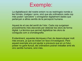 Exemple: La digitalització del nostre entorn no es restringeix només a les formés, imatges i sons, sinó que els ordinadors cada cop més poden “percebre” o enregistrar digitalment dades que pertanyen a altres sentits de la percepció humana. Evidentment, aquestes tècniques s’han de desenvolupar molt més encara, ja que es troben en face d’investigació. Però aquest exemple ens pot ajudar a preveure que en un futur, potser no gaire llunyà, els ordinadors podran treballar amb els cinc sentits humans, sinó més.  Aquest és el cas del sentit de l’olor. Cada cop surgeixen procediments més elavorats per detectar les olors de forma digital. La tècnica que permet digitalitzar les olors és coneguda com a cromatografia. 