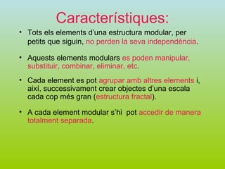 Característiques: Tots els elements d’una estructura modular, per petits que siguin,  no perden la seva independència . Cada element es pot  agrupar amb altres elements  i, així, successivament crear objectes d’una escala cada cop més gran ( estructura fractal ). Aquests elements modulars  es poden manipular, substituir, combinar, eliminar, etc . A cada element modular s’hi  pot  accedir de manera totalment separada . 
