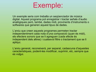 Exemple: Un exemple seria com treballa un seqüenciador de música digital. Aquest programa pot enregistrar i tractar señals d’audio analògiques però, també, dades midi, provinents d’instruments o softwares que generen aquest tipus de dades. L’arxiu que creen aquests programes permeten tractar independentment cada nota d’una composició (quan és midi), els efecters sonors que se li agreguen (cada efecte és independent dels altres) i cualsevol filtre o tractament que se li apliqui. L’arxiu generat, reconeixerà, per separat, cadascuna d’aquestes caracteristiques, podent-les modificar, suprimir, etc, sempre que es vulgui.  