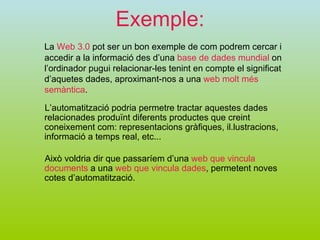 Exemple: La  Web 3.0  pot ser un bon exemple de com podrem cercar i accedir a la informació des d’una  base de dades mundial  on l’ordinador pugui relacionar-les tenint en compte el significat d’aquetes dades, aproximant-nos a una  web molt més semàntica . L’automatització podria permetre tractar aquestes dades relacionades produïnt diferents productes que creint coneixement com: representacions gràfiques, il.lustracions, informació a temps real, etc... Això voldria dir que passaríem d’una  web que vincula documents  a una  web que vincula dades , permetent noves cotes d’automatització.  