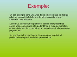 Exemple: Un bon exemple seria una web d’una empresa que es dediqui a la impressió digital d’albums de fotos, calandaris, etc, totalment personalitzats.  L’usuari, a través d’unes plantilles, podría anar posant les seves fotos, comentaris, etc, podent triar la mida de les fotos, el format del text, la composició de cada element, el número de pàgines, etc...  Un cop feta la tria per l’usuari, l’empresa pot imprimir el producte i entregar-li totalment personalitzat. 