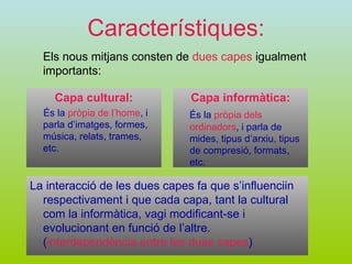 Característiques: Els nous mitjans consten de  dues capes  igualment importants: Capa cultural: És la   pròpia de l’home , i parla d’imatges, formes, música, relats, trames, etc. Capa informàtica: És la   pròpia dels ordinadors , i parla de mides, tipus d’arxiu, tipus de compresió, formats, etc. La interacció de les dues capes fa que s’influenciin respectivament i que cada capa, tant la cultural com la informàtica, vagi modificant-se i evolucionant en funció de l’altre.   ( interdependència entre les dues capes )   
