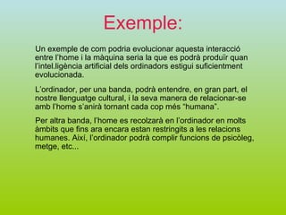 Exemple: Un exemple de com podria evolucionar aquesta interacció entre l’home i la màquina seria la que es podrà produïr quan l’intel.ligència artificial dels ordinadors estigui suficientment evolucionada. L’ordinador, per una banda, podrà entendre, en gran part, el nostre llenguatge cultural, i la seva manera de relacionar-se amb l’home s’anirà tornant cada cop més “humana”. Per altra banda, l’home es recolzarà en l’ordinador en molts àmbits que fins ara encara estan restringits a les relacions humanes. Així, l’ordinador podrà complir funcions de psicòleg, metge, etc... 