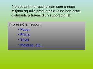No obstant, no reconeixem com a nous mitjans aquells productes que no han estat distribuïts a través d’un suport digital: Impressió en suport: Paper Pàstic Tèxtil Metàl.lic, etc... 