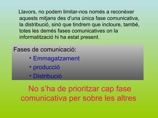 Llavors, no podem limitar-nos només a reconèxer aquests mitjans des d’una única fase comunicativa, la distribució, sinó que tindrem que incloure, també, totes les demés fases comunicatives on la informatització hi ha estat present. Fases de comunicació: Emmagatzament producció Distribució No s’ha de prioritzar cap fase comunicativa per sobre les altres   