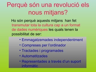 Perquè són una revolució els nous mitjans? Ho són perquè aquests mitjans  han fet  transmutar tota la cultura cap a un format de dades numèriques  les quals tenen la possibilitat de ser: Emmagatzemades independentment Compreses per l’ordinador Tractades i programades Automatitzades Representades a través d’un suport informàtic 
