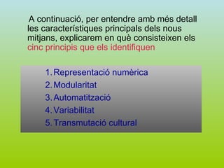 A continuació, per entendre amb més detall les característiques principals dels nous mitjans, explicarem en què consisteixen els  cinc principis que els identifiquen Representació numèrica Modularitat Automatització Variabilitat Transmutació cultural 