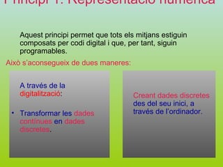 Principi 1: Representació numèrica   Aquest principi permet que tots els mitjans estiguin composats per codi digital i que, per tant, siguin programables. Creant dades discretes   des del seu inici, a través de l’ordinador. Això s’aconsegueix de dues maneres: A través de la   digitalització :  Transformar les   dades contínues   en   dades discretes . 
