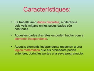 Característiques: Aquests elements independents responen a una  lògica matemàtica  que els ordinadors poden entendre, obrint les portes a la seva programació. Es treballa amb  dades discretes , a diferència dels vells mitjans on les seves dades són contínues. Aquestes dades discretes es poden tractar com a  elements independents . 