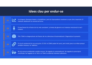 Idees clau per endur-se
01
Les drogues clàssiques baixen o s’estabilitzen, però els hipnosedants mantenen un pes clínic important. El
malestar adolescent ha canviat de forma.
02
El sexe femení és el factor de risc més consistent. La bretxa de gènere en el malestar emocional és real i
creixent.
03 TEA i TDAH no diagnosticats són factors de risc silenciosos d'automedicació. Diagnosticar és prevenir.
04
El circuit assistencial té una zona grisa. El CAS i el CSMIJ poden fer pont, però molts joves no arriben perquè
semblen ansiosos, no 'addictes'.
05
No tot consum problemàtic sembla consum. De vegades és automedicació. De vegades és prescripció
cronificada. De vegades és un TEA o un TDAH no detectat intentant sobreviure.
 