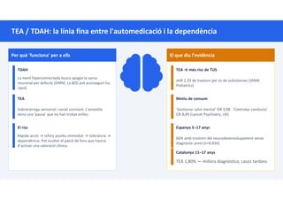 TEA / TDAH: la línia fina entre l'automedicació i la dependència
Per què 'funciona' per a ells
TDAH
La ment hiperconnectada busca apagar la xarxa
neuronal per defecte (DMN). La BZD pot aconseguir-ho,
ràpid.
TEA
Sobrecàrrega sensorial i social constant. L'ansiolític
dona una 'pausa' que no han trobat enlloc.
El risc
Ràpida acció → reforç posi u immediat → tolerància →
dependència. Pot ocultar el patró de fons que hauria
d’activar una valoració clínica.
El que diu l'evidència
TEA → més risc de TUS
aHR 2,33 de trastorn per ús de substàncies (JAMA
Pediatrics)
Motiu de consum
'Gestionar salut mental' OR 3,08 · 'Controlar conducta'
OR 8,89 (Lancet Psychiatry, UK)
Espanya 5–17 anys
66% amb trastorn del neurodesenvolupament sense
diagnòstic previ (n=6.834)
Catalunya 11–17 anys
TEA 1,80% — millora diagnòstica; casos tardans
 