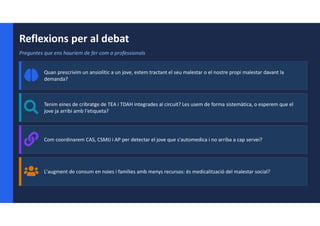 Reflexions per al debat
Preguntes que ens hauríem de fer com a professionals
Quan prescrivim un ansiolític a un jove, estem tractant el seu malestar o el nostre propi malestar davant la
demanda?
Tenim eines de cribratge de TEA i TDAH integrades al circuit? Les usem de forma sistemàtica, o esperem que el
jove ja arribi amb l'etiqueta?
Com coordinarem CAS, CSMIJ i AP per detectar el jove que s'automedica i no arriba a cap servei?
L'augment de consum en noies i famílies amb menys recursos: és medicalització del malestar social?
 