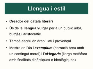 Llengua i estil Creador del català literari Ús de la  llengua vulgar  per a un públic urbà, burgès i aristocràtic També escriu en àrab, llatí i provençal Mestre en l’ús l’ exemplum  (narració breu amb un contingut moral) i l’ al·legoria   (llarga metàfora amb finalitats didàctiques e ideològiques) 