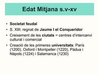 Edat Mitjana s.v-xv Societat feudal S. XIII: regnat de  Jaume I el Conqueridor Creixement de les  ciutats  = centres d’intercanvi cultural i comercial Creació de les primeres  universitats : París (1200), Oxford i Montpeller (1220), Pàdua i Nàpols (1224) i Salamanca (1230) 