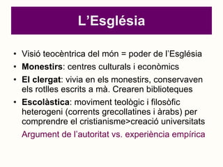 L’Església Visió teocèntrica del món = poder de l’Església Monestirs : centres culturals i econòmics El clergat : vivia en els monestirs, conservaven els rotlles escrits a mà. Crearen biblioteques Escolàstica : moviment teològic i filosòfic heterogeni (corrents grecollatines i àrabs) per comprendre el cristianisme>creació universitats Argument de l’autoritat vs. experiència empírica 