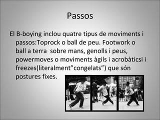 Passos
El B-boying inclou quatre tipus de moviments i
passos:Toprock o ball de peu. Footwork o
ball a terra sobre mans, genolls i peus,
powermoves o moviments àgils i acrobàticsi i
freezes(literalment”congelats”) que són
postures fixes.
 