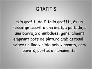 GRAFITIS
•Un grafit, de l'italià graffti, és un
missatge escrit o una imatge pintada, o
una barreja d'ambdues, generalment
emprant pots de pintura amb aerosol i
sobre un lloc visible pels vianants, com
parets, portes o monuments.
 