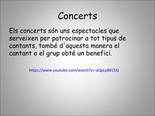 Concerts
Els concerts són uns espectacles que
serveixen per patrocinar a tot tipus de
cantants, també d'aquesta manera el
cantant o el grup obté un benefici.
https://www.youtube.com/watch?v=-aQpLp8ECSQ
 