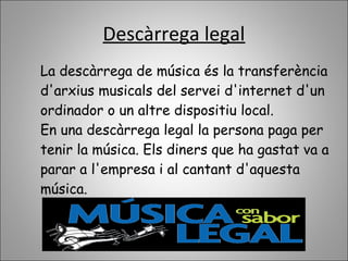 Descàrrega legal
La descàrrega de música és la transferència
d'arxius musicals del servei d'internet d'un
ordinador o un altre dispositiu local.
En una descàrrega legal la persona paga per
tenir la música. Els diners que ha gastat va a
parar a l'empresa i al cantant d'aquesta
música.
 