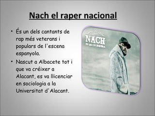 Nach el raper nacionalNach el raper nacional

És un dels cantants de
rap més veterans i
populars de l'escena
espanyola.

Nascut a Albacete tot i
que va créixer a
Alacant, es va llicenciar
en sociologia a la
Universitat d'Alacant.
 
