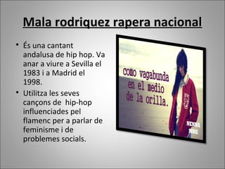Mala rodriquez rapera nacionalMala rodriquez rapera nacional

És una cantant
andalusa de hip hop. Va
anar a viure a Sevilla el
1983 i a Madrid el
1998.

Utilitza les seves
cançons de hip-hop
influenciades pel
flamenc per a parlar de
feminisme i de
problemes socials.
 