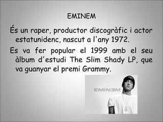 EMINEM
És un raper, productor discogràfic i actor
estatunidenc, nascut a l'any 1972.
Es va fer popular el 1999 amb el seu
àlbum d'estudi The Slim Shady LP, que
va guanyar el premi Grammy.
 